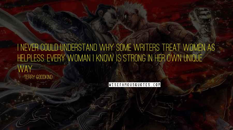 Terry Goodkind Quotes: I never could understand why some writers treat women as helpless. Every woman I know is strong in her own unique way.