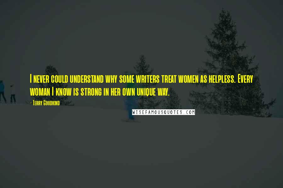 Terry Goodkind Quotes: I never could understand why some writers treat women as helpless. Every woman I know is strong in her own unique way.