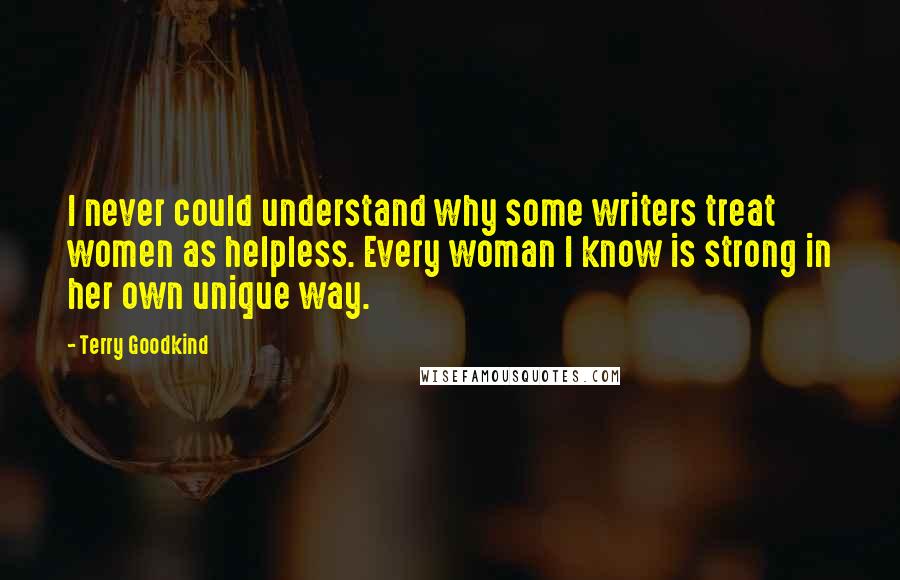 Terry Goodkind Quotes: I never could understand why some writers treat women as helpless. Every woman I know is strong in her own unique way.