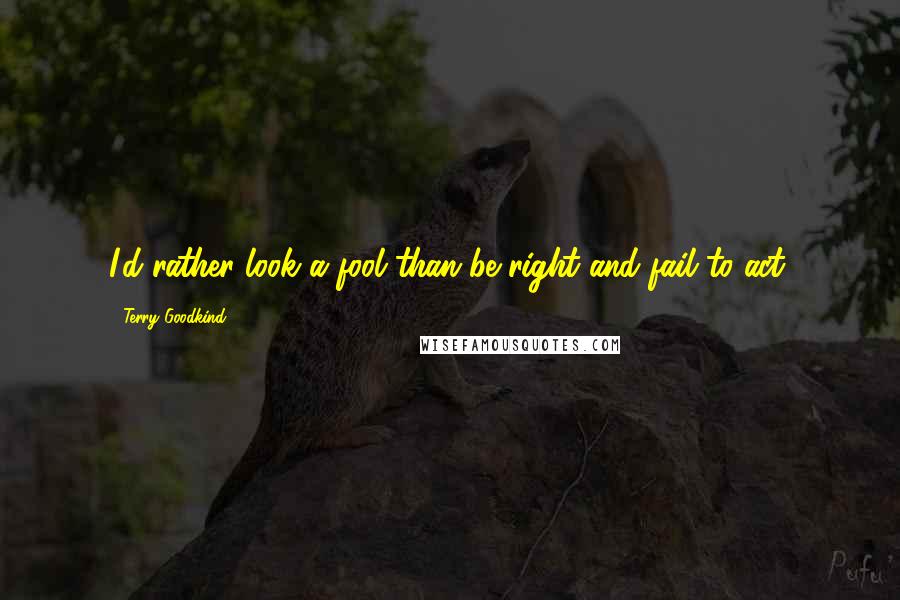 Terry Goodkind Quotes: I'd rather look a fool than be right and fail to act.