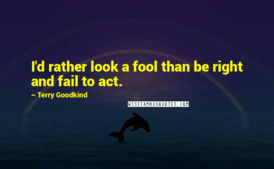 Terry Goodkind Quotes: I'd rather look a fool than be right and fail to act.