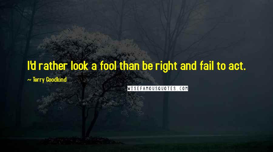 Terry Goodkind Quotes: I'd rather look a fool than be right and fail to act.