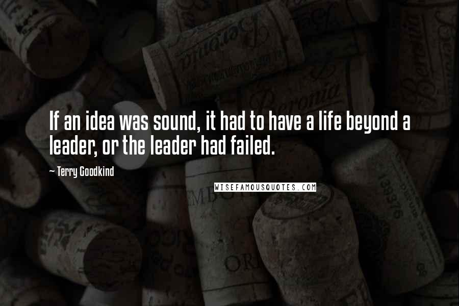 Terry Goodkind Quotes: If an idea was sound, it had to have a life beyond a leader, or the leader had failed.