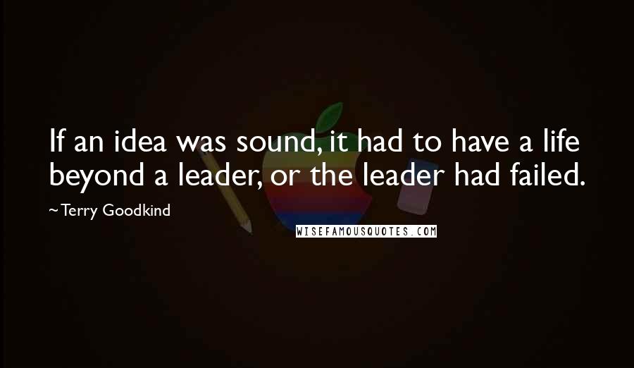 Terry Goodkind Quotes: If an idea was sound, it had to have a life beyond a leader, or the leader had failed.