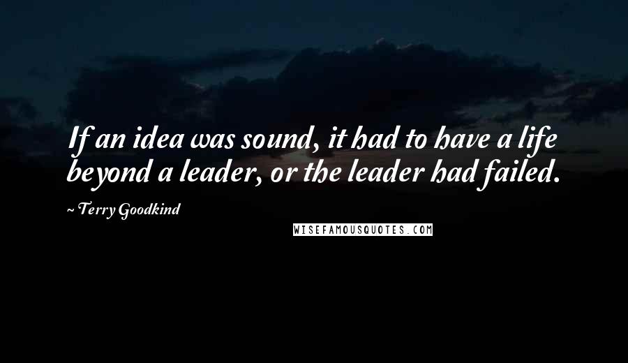 Terry Goodkind Quotes: If an idea was sound, it had to have a life beyond a leader, or the leader had failed.