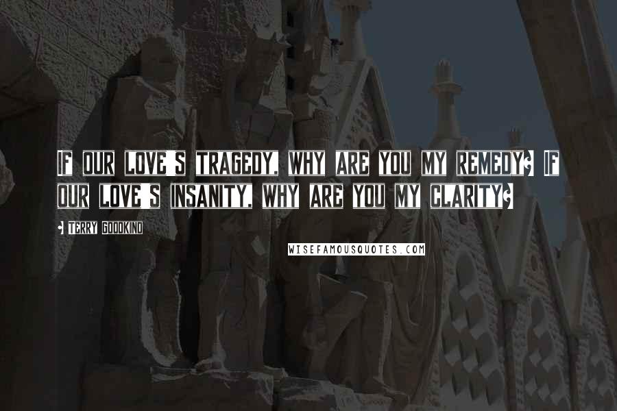 Terry Goodkind Quotes: If our love's tragedy, why are you my remedy? If our love's insanity, why are you my clarity?