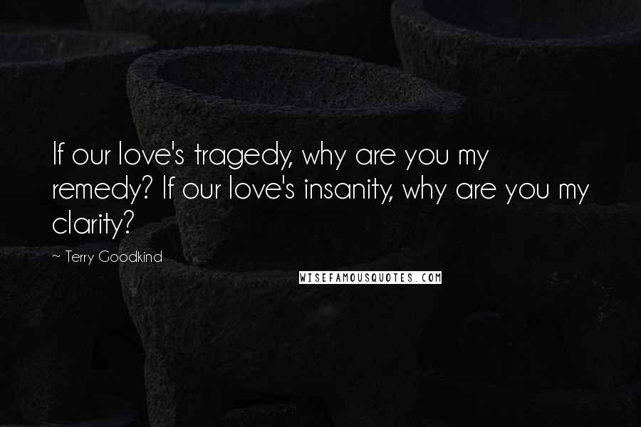 Terry Goodkind Quotes: If our love's tragedy, why are you my remedy? If our love's insanity, why are you my clarity?