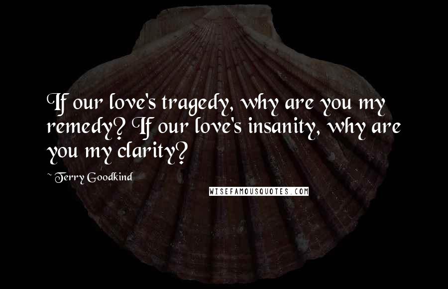 Terry Goodkind Quotes: If our love's tragedy, why are you my remedy? If our love's insanity, why are you my clarity?