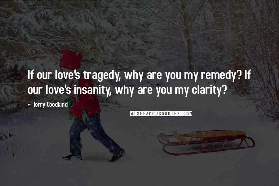 Terry Goodkind Quotes: If our love's tragedy, why are you my remedy? If our love's insanity, why are you my clarity?