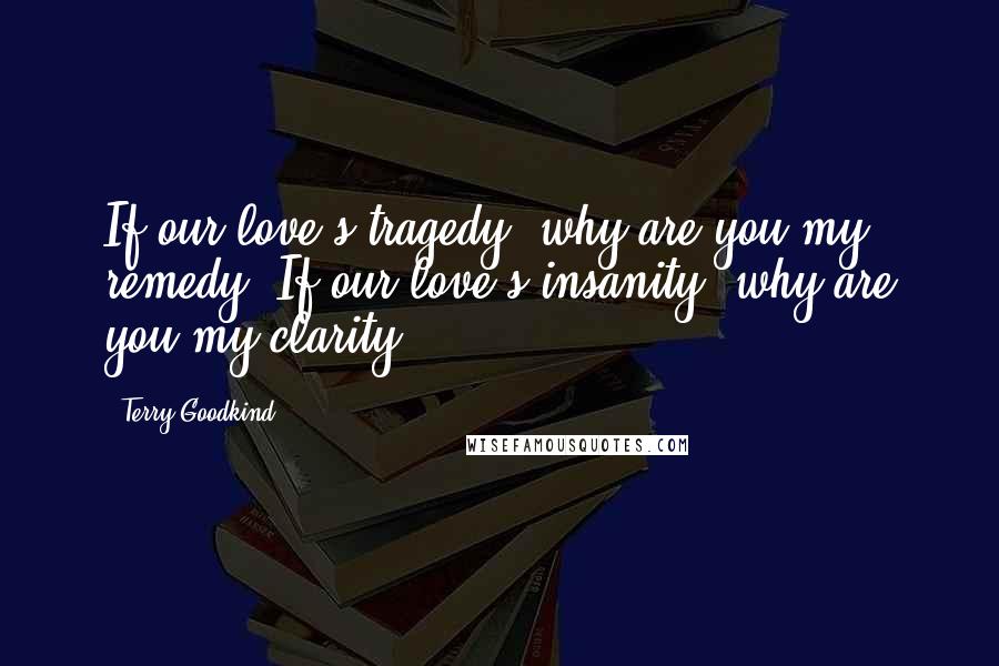 Terry Goodkind Quotes: If our love's tragedy, why are you my remedy? If our love's insanity, why are you my clarity?