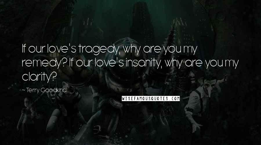 Terry Goodkind Quotes: If our love's tragedy, why are you my remedy? If our love's insanity, why are you my clarity?