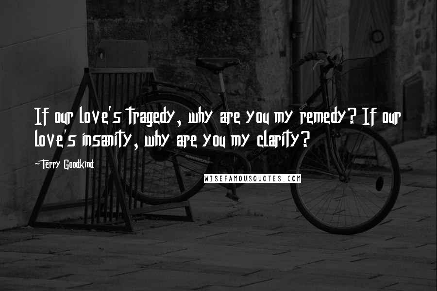 Terry Goodkind Quotes: If our love's tragedy, why are you my remedy? If our love's insanity, why are you my clarity?