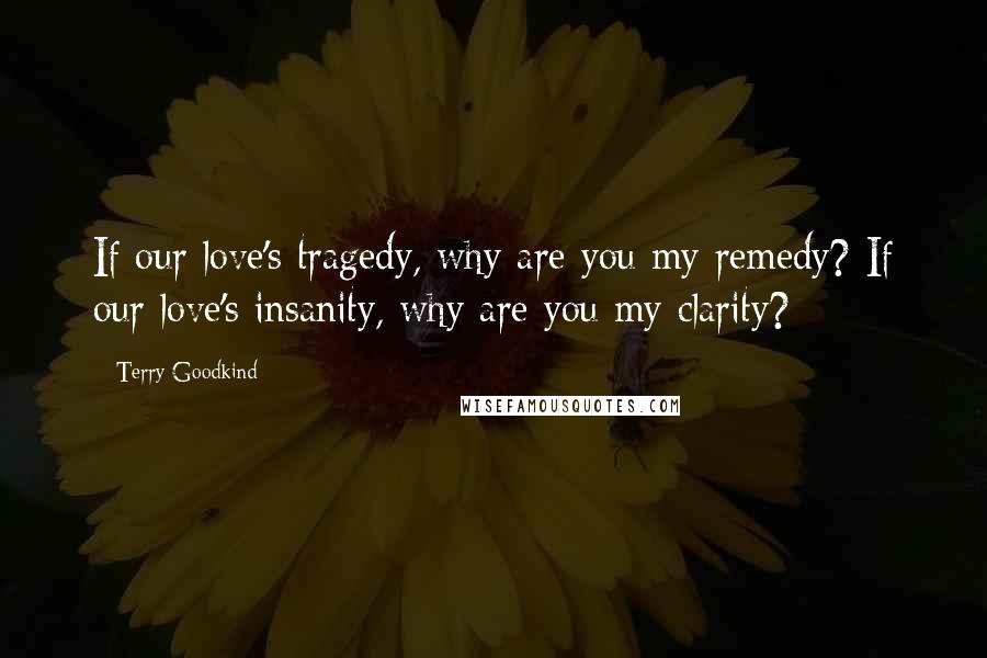 Terry Goodkind Quotes: If our love's tragedy, why are you my remedy? If our love's insanity, why are you my clarity?