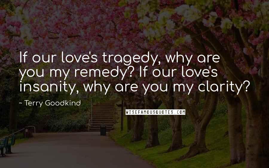 Terry Goodkind Quotes: If our love's tragedy, why are you my remedy? If our love's insanity, why are you my clarity?