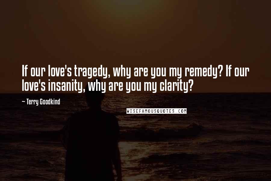 Terry Goodkind Quotes: If our love's tragedy, why are you my remedy? If our love's insanity, why are you my clarity?