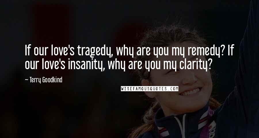 Terry Goodkind Quotes: If our love's tragedy, why are you my remedy? If our love's insanity, why are you my clarity?