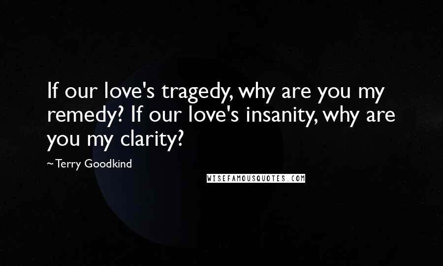 Terry Goodkind Quotes: If our love's tragedy, why are you my remedy? If our love's insanity, why are you my clarity?