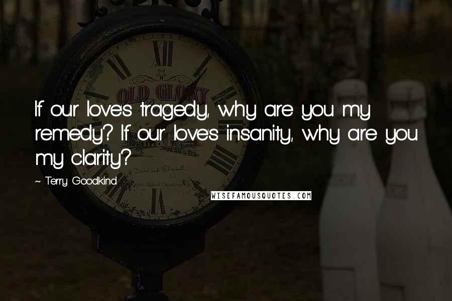 Terry Goodkind Quotes: If our love's tragedy, why are you my remedy? If our love's insanity, why are you my clarity?