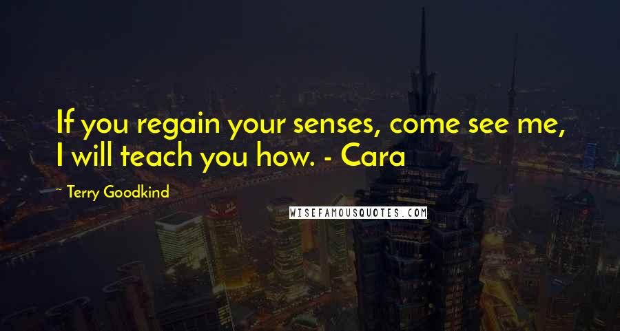 Terry Goodkind Quotes: If you regain your senses, come see me, I will teach you how. - Cara