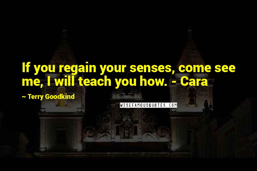 Terry Goodkind Quotes: If you regain your senses, come see me, I will teach you how. - Cara