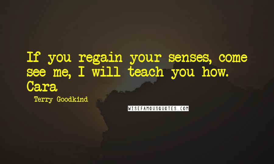 Terry Goodkind Quotes: If you regain your senses, come see me, I will teach you how. - Cara