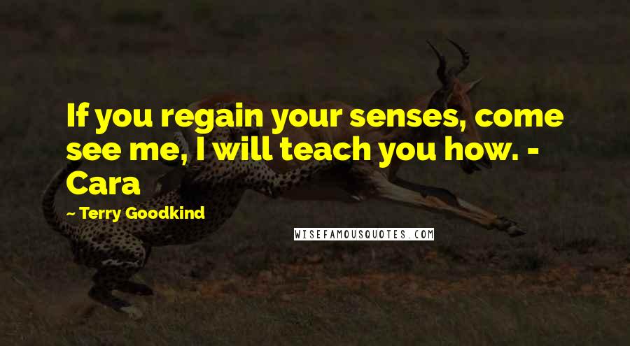 Terry Goodkind Quotes: If you regain your senses, come see me, I will teach you how. - Cara