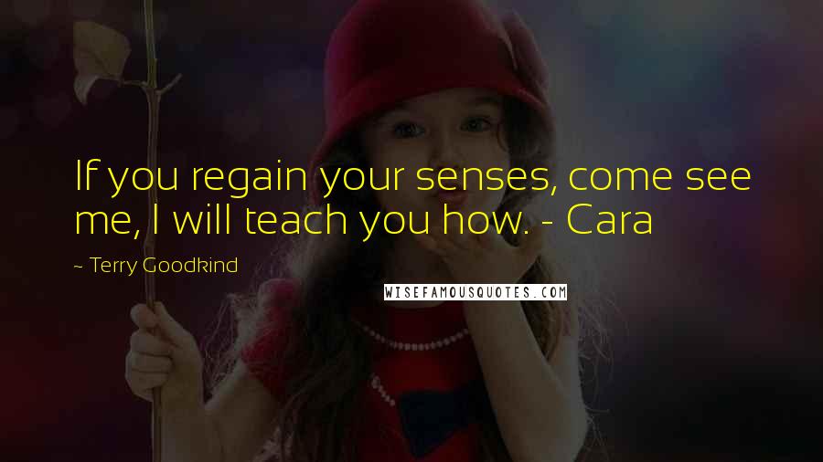 Terry Goodkind Quotes: If you regain your senses, come see me, I will teach you how. - Cara