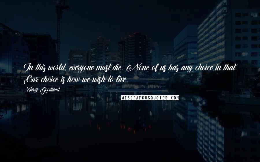 Terry Goodkind Quotes: In this world, everyone must die. None of us has any choice in that. Our choice is how we wish to live.