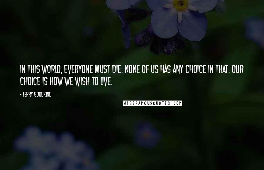 Terry Goodkind Quotes: In this world, everyone must die. None of us has any choice in that. Our choice is how we wish to live.
