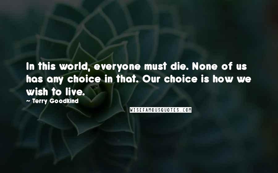 Terry Goodkind Quotes: In this world, everyone must die. None of us has any choice in that. Our choice is how we wish to live.