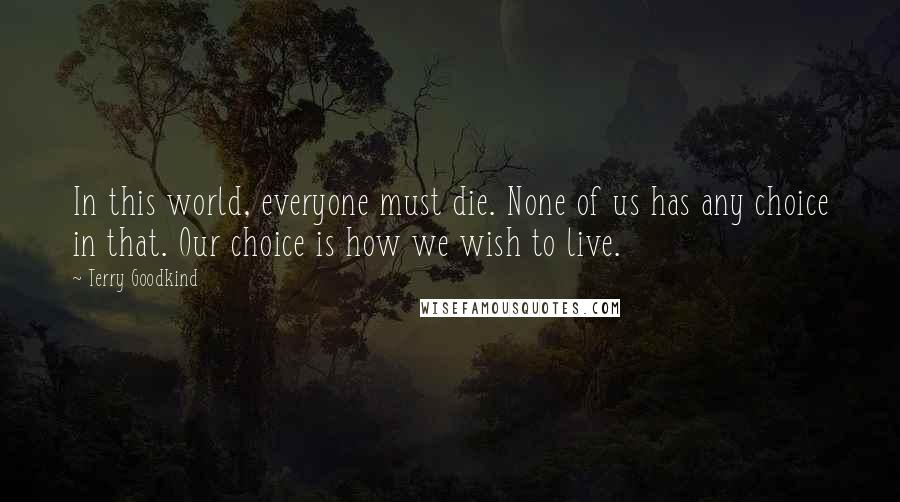 Terry Goodkind Quotes: In this world, everyone must die. None of us has any choice in that. Our choice is how we wish to live.