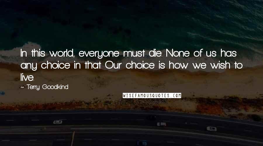 Terry Goodkind Quotes: In this world, everyone must die. None of us has any choice in that. Our choice is how we wish to live.