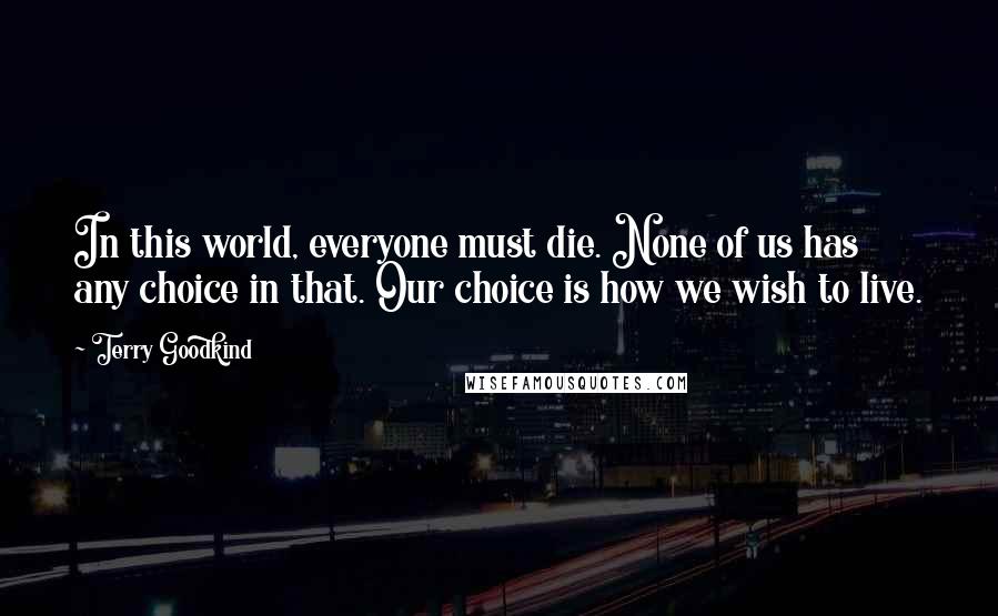 Terry Goodkind Quotes: In this world, everyone must die. None of us has any choice in that. Our choice is how we wish to live.