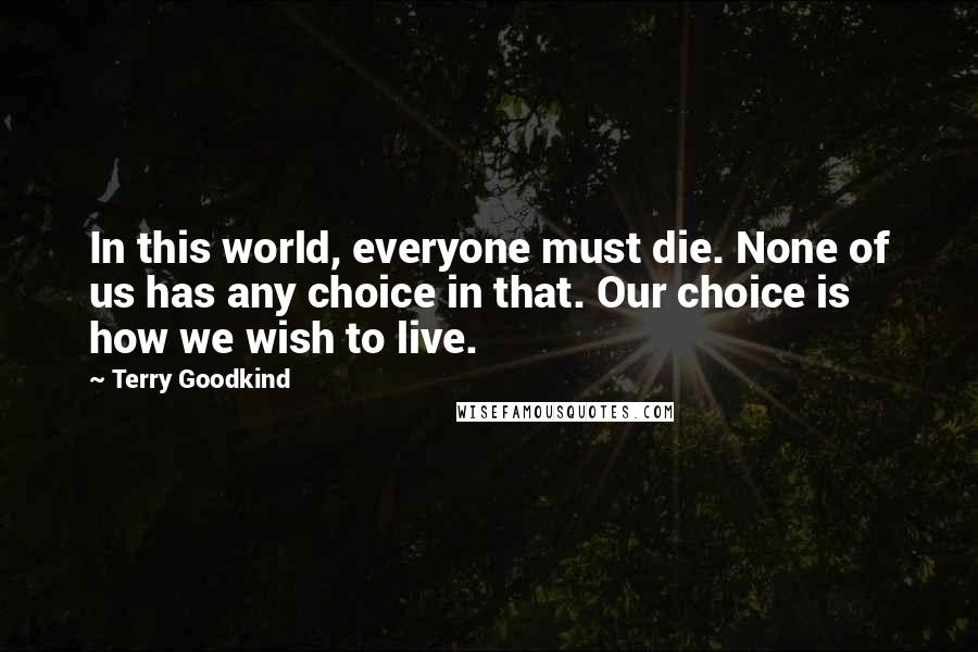 Terry Goodkind Quotes: In this world, everyone must die. None of us has any choice in that. Our choice is how we wish to live.