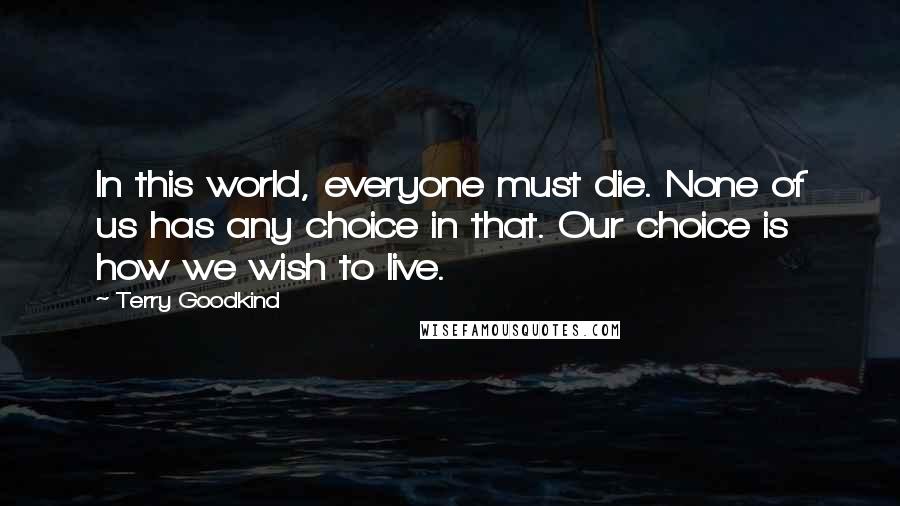 Terry Goodkind Quotes: In this world, everyone must die. None of us has any choice in that. Our choice is how we wish to live.