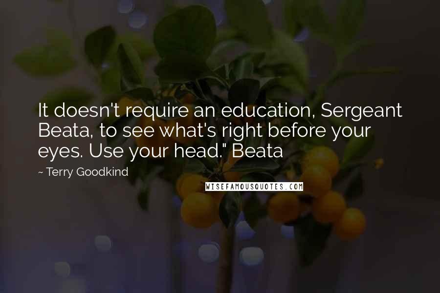 Terry Goodkind Quotes: It doesn't require an education, Sergeant Beata, to see what's right before your eyes. Use your head." Beata