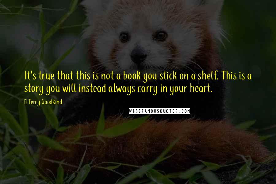 Terry Goodkind Quotes: It's true that this is not a book you stick on a shelf. This is a story you will instead always carry in your heart.