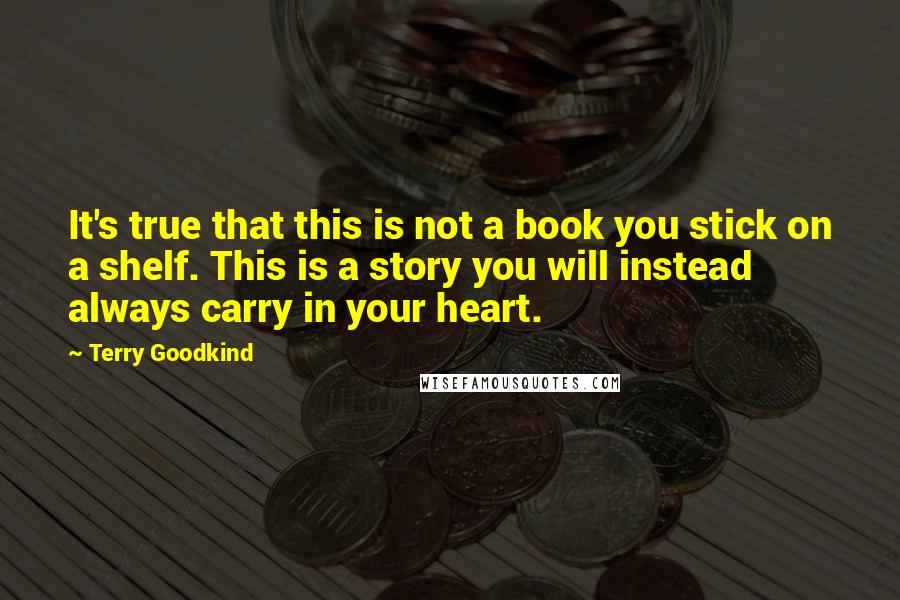 Terry Goodkind Quotes: It's true that this is not a book you stick on a shelf. This is a story you will instead always carry in your heart.