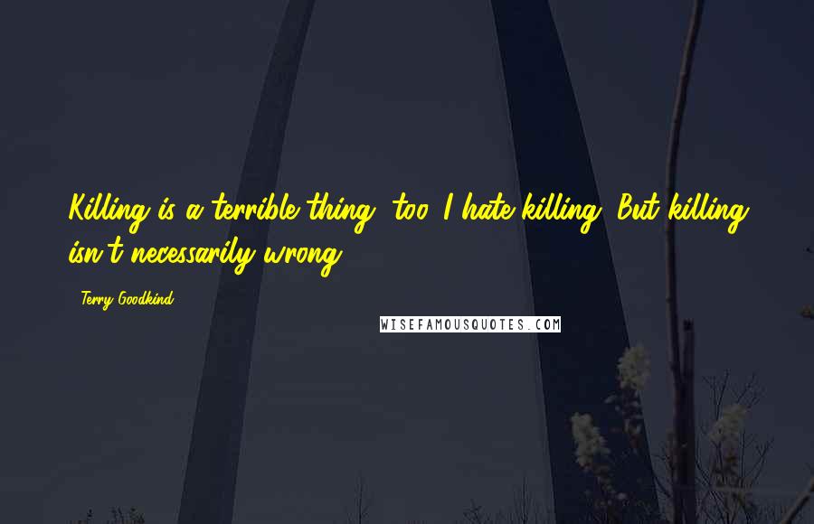Terry Goodkind Quotes: Killing is a terrible thing, too. I hate killing. But killing isn't necessarily wrong.