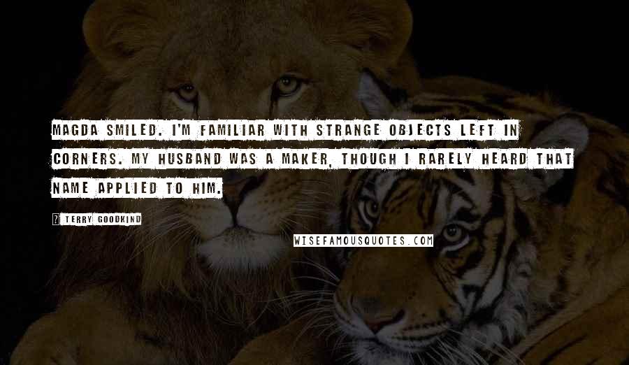 Terry Goodkind Quotes: Magda smiled. I'm familiar with strange objects left in corners. My husband was a maker, though I rarely heard that name applied to him.