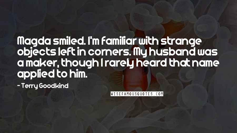 Terry Goodkind Quotes: Magda smiled. I'm familiar with strange objects left in corners. My husband was a maker, though I rarely heard that name applied to him.