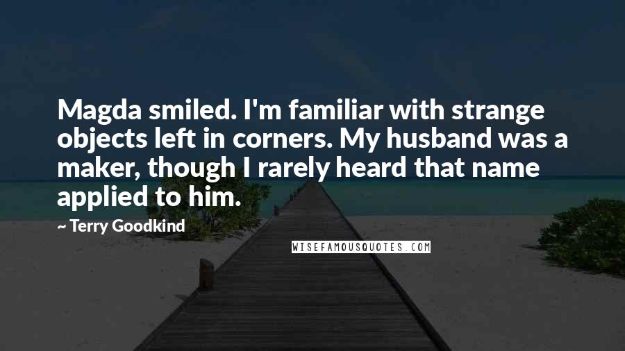 Terry Goodkind Quotes: Magda smiled. I'm familiar with strange objects left in corners. My husband was a maker, though I rarely heard that name applied to him.