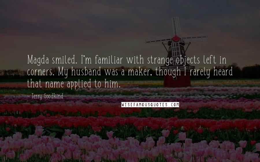 Terry Goodkind Quotes: Magda smiled. I'm familiar with strange objects left in corners. My husband was a maker, though I rarely heard that name applied to him.