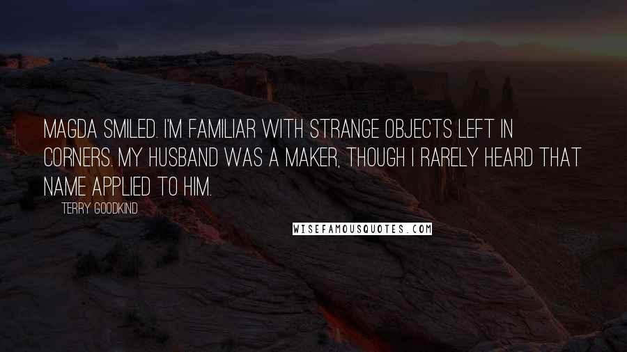 Terry Goodkind Quotes: Magda smiled. I'm familiar with strange objects left in corners. My husband was a maker, though I rarely heard that name applied to him.