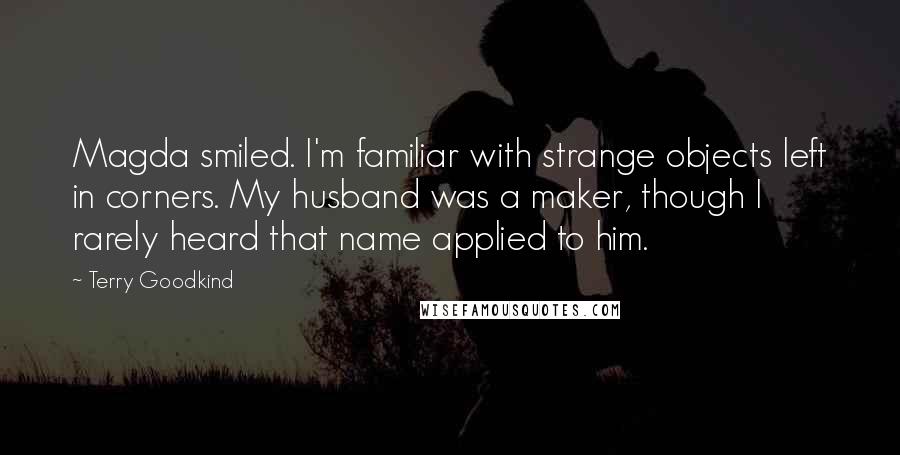 Terry Goodkind Quotes: Magda smiled. I'm familiar with strange objects left in corners. My husband was a maker, though I rarely heard that name applied to him.