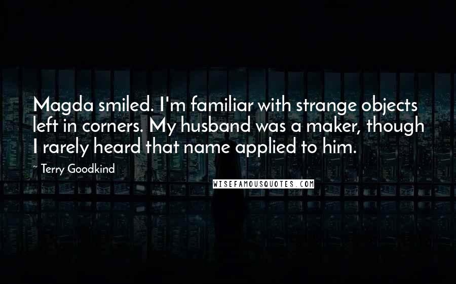 Terry Goodkind Quotes: Magda smiled. I'm familiar with strange objects left in corners. My husband was a maker, though I rarely heard that name applied to him.