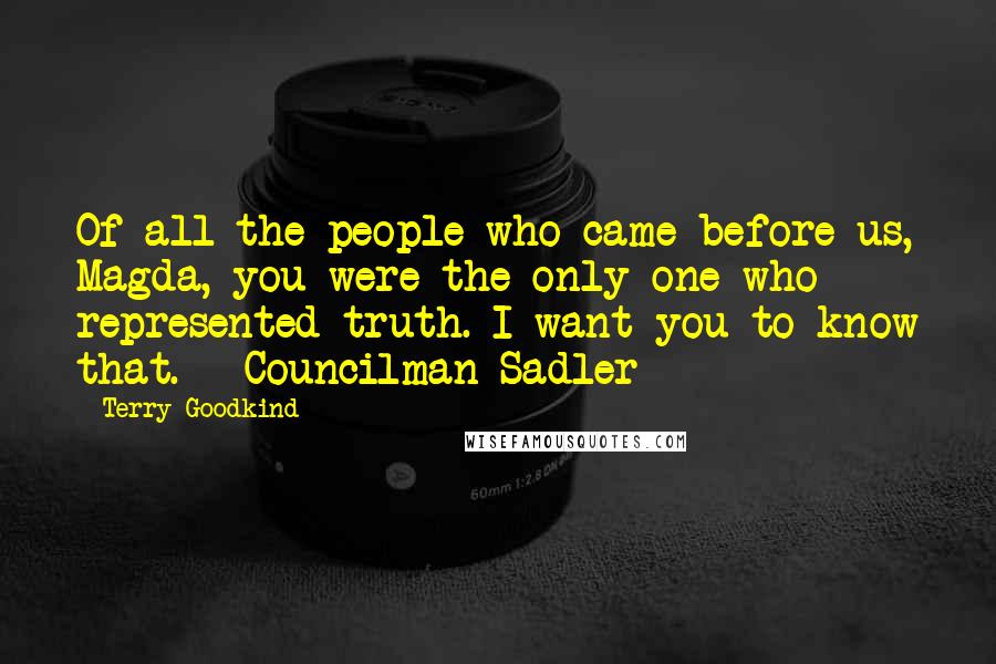 Terry Goodkind Quotes: Of all the people who came before us, Magda, you were the only one who represented truth. I want you to know that. - Councilman Sadler