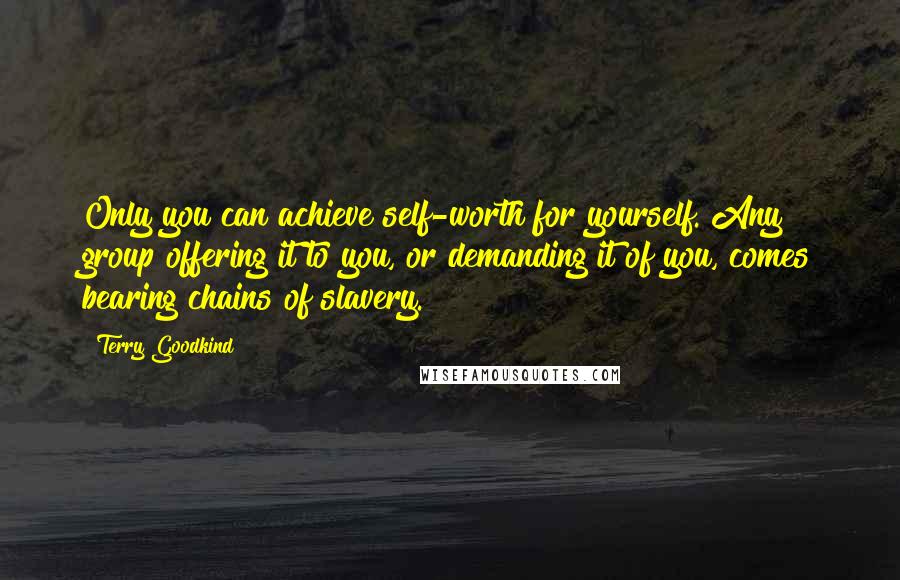 Terry Goodkind Quotes: Only you can achieve self-worth for yourself. Any group offering it to you, or demanding it of you, comes bearing chains of slavery.