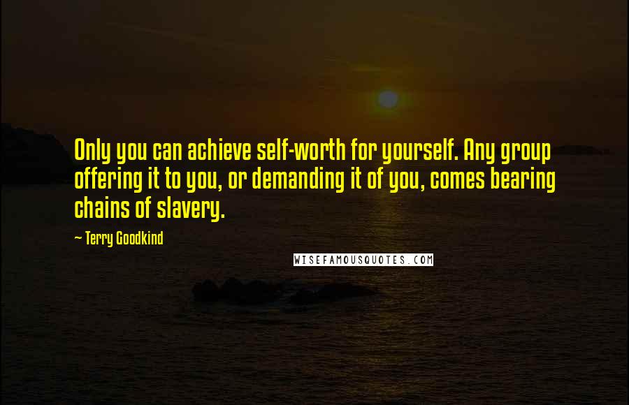 Terry Goodkind Quotes: Only you can achieve self-worth for yourself. Any group offering it to you, or demanding it of you, comes bearing chains of slavery.