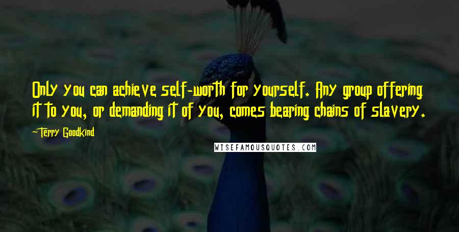 Terry Goodkind Quotes: Only you can achieve self-worth for yourself. Any group offering it to you, or demanding it of you, comes bearing chains of slavery.